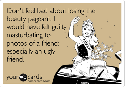 Don't feel bad about losing the beauty pageant. I
would have felt guilty
masturbating to
photos of a friend;
especially an ugly
friend.