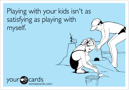Playing with your kids isn't as satisfying as playing withmyself.