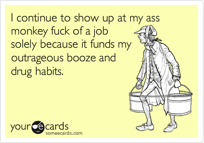 I continue to show up at my ass monkey fuck of a jobsolely because it funds myoutrageous booze anddrug habits.