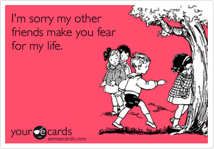 I'm sorry my other 
friends make you fear 
for my life.
