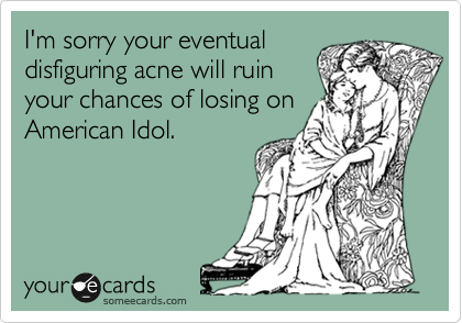 I'm sorry your eventualdisfiguring acne will ruinyour chances of losing onAmerican Idol.