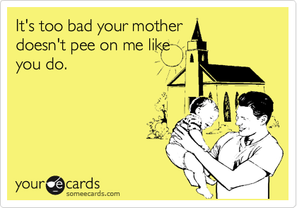 It's too bad your mother
doesn't pee on me like
you do.