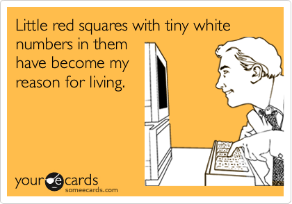 Little red squares with tiny white numbers in them
have become my
reason for living.