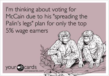 I'm thinking about voting for McCain due to his "spreading the Palin's legs" plan for only the top 5% wage earners