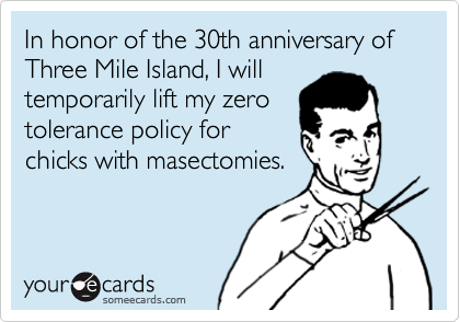In honor of the 30th anniversary of Three Mile Island, I will
temporarily lift my zero
tolerance policy for
chicks with masectomies.