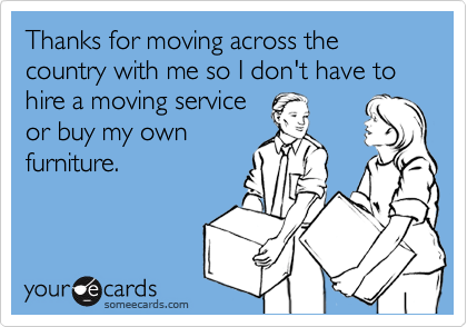 Thanks for moving across the country with me so I don't have to hire a moving service
or buy my own
furniture.