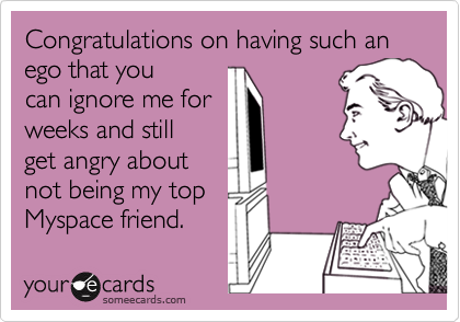 Congratulations on having such an ego that you
can ignore me for
weeks and still
get angry about
not being my top
Myspace friend.