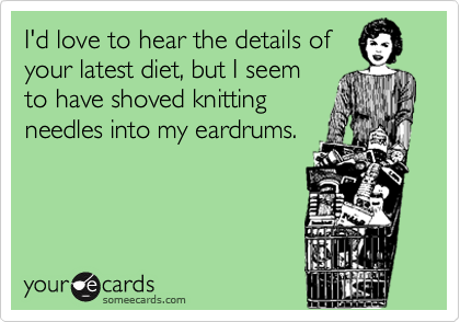 I'd love to hear the details of
your latest diet, but I seem
to have shoved knitting
needles into my eardrums.