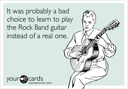 It was probably a badchoice to learn to playthe Rock Band guitarinstead of a real one.