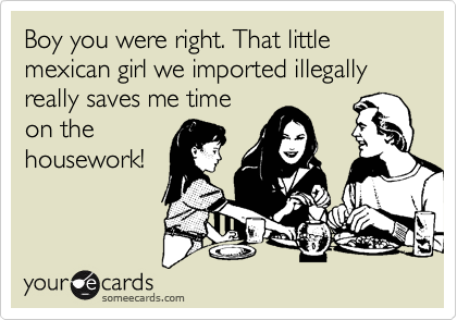 Boy you were right. That little mexican girl we imported illegally really saves me time
on the
housework!