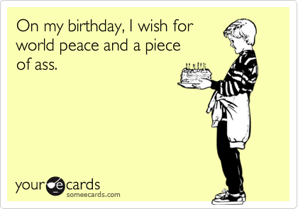 On my birthday, I wish for
world peace and a piece
of ass.
