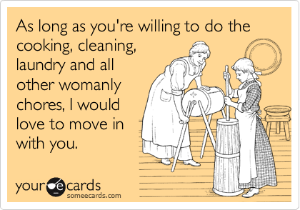 As long as you're willing to do the cooking, cleaning,laundry and allother womanlychores, I wouldlove to move inwith you.