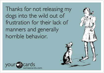 Thanks for not releasing my
dogs into the wild out of
frustration for their lack of
manners and generally
horrible behavior.