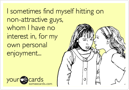 I sometimes find myself hitting on non-attractive guys,
whom I have no
interest in, for my
own personal
enjoyment...