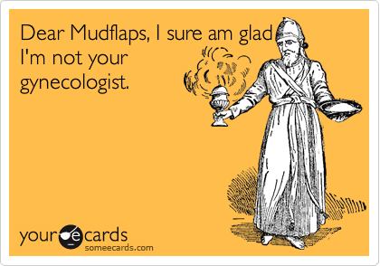 Dear Mudflaps, I sure am glad
I'm not your
gynecologist.