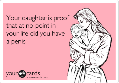 
Your daughter is proof
that at no point in
your life did you have
a penis