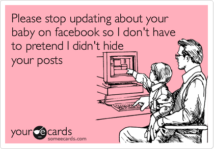 Please stop updating about your baby on facebook so I don't have
to petend I didn't hide
your posts