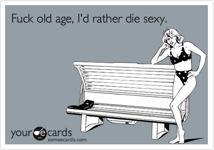 Fuck old age, I'd rather die sexy.
