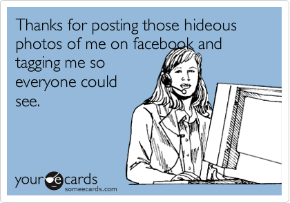 Thanks for posting those hideous photos of me on facebook and tagging me so
everyone could
see.