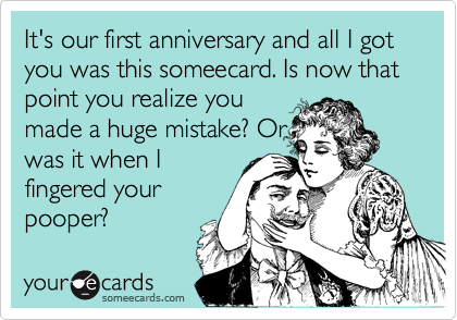 It's our first anniversary and all I got you was this someecard. Is now that point you realize youmade a huge mistake? Orwas it when Ifingered yourpooper?