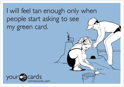 I will feel tan enough only when people start asking to see
my green card. 