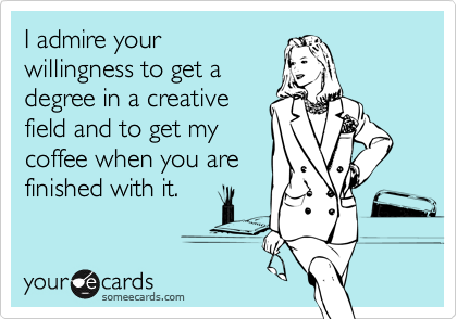 I admire your
willingness to get a
degree in a creative
field and to get my
coffee when you are
finished with it.
