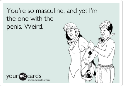 You're so masculine, and yet I'm the one with the
penis. Weird.
