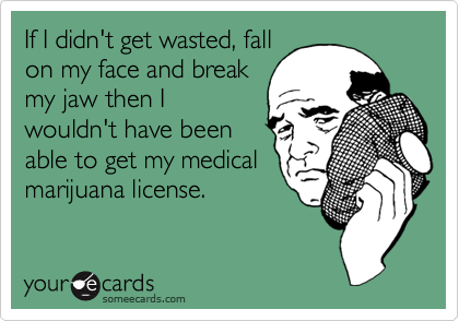 If I didn't get wasted, fall
on my face and break
my jaw then I
wouldn't have been
able to get my medical
marijuana license.