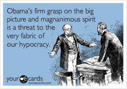 Obama's firm grasp on the big picture and magnanimous spiritis a threat to thevery fabric ofour hypocracy.