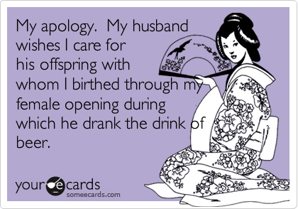 My apology.  My husband
wishes I care for
his offspring with
whom I birthed through my
female opening during 
which he drank the drink of
beer.