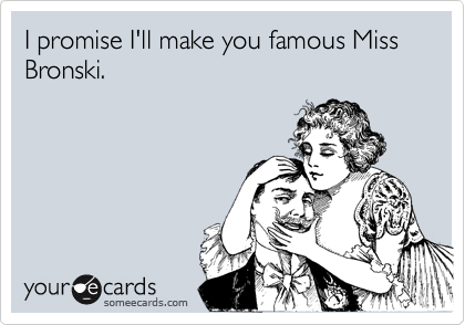 I promise I'll make you famous Miss Bronski.