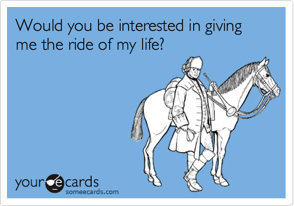 Would you be interested in giving me the ride of my life?