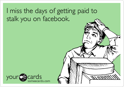 I miss the days of getting paid to stalk you on facebook. 