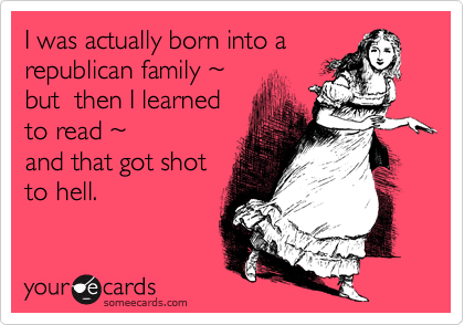 I was actually born into a
republican family ~ 
but  then I learned
to read ~ 
and that got shot
to hell.