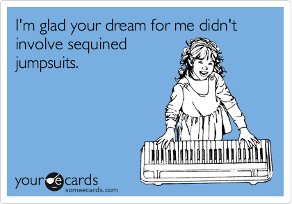 I'm glad your dream for me didn't involve sequined
jumpsuits.