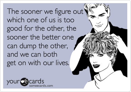 The sooner we figure out
which one of us is too 
good for the other, the
sooner the better one 
can dump the other,
and we can both
get on with our lives.