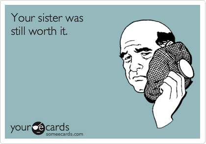 Your sister was
still worth it.