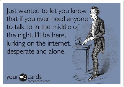 Just wanted to let you know
that if you ever need anyone
to talk to in the middle of
the night, I'll be here,
lurking on the internet,
desperate and alone.