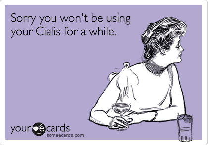 Sorry you won't be using
your Cialis for a while.