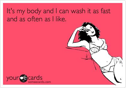 It's my body and I can wash it as fast and as often as I like.