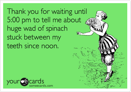Thank you for waiting until
5:00 pm to tell me about
huge wad of spinach
stuck between my
teeth since noon.