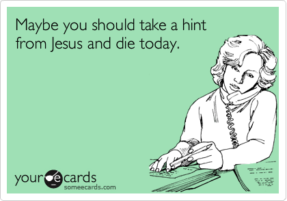 Maybe you should take a hint
from Jesus and die today.