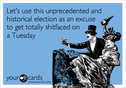 Let's use this unprecedented and historical election as an excuse
to get totally shitfaced on
a Tuesday
