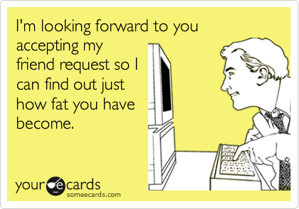 I'm looking forward to you accepting my
friend request so I
can find out just
how fat you have
become.