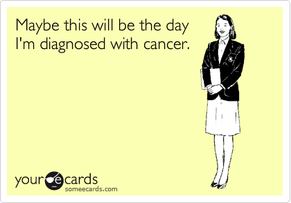Maybe this will be the day
I'm diagnosed with cancer.