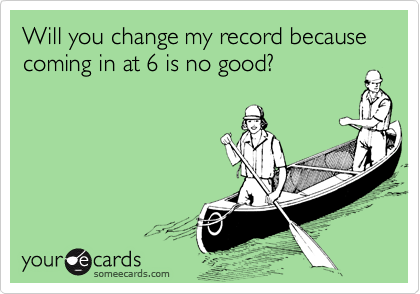 Will you change my record because coming in at 6 is no good?