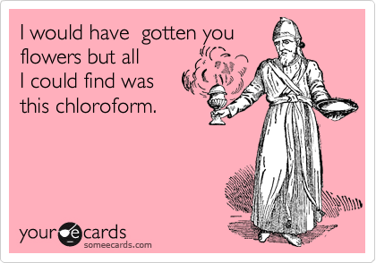 I would have  gotten you
flowers but all
I could find was
this chloroform.
