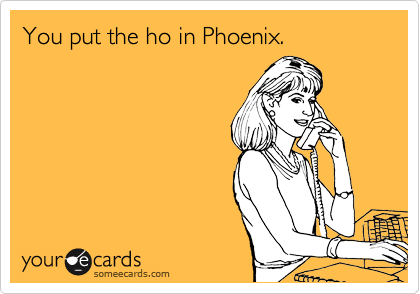 You put the ho in Phoenix.