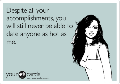 Despite all your
accomplishments, you
will still never be able to
date anyone as hot as
me.