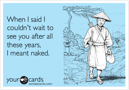 When I said I couldn't wait tosee you after allthese years, I meant naked.